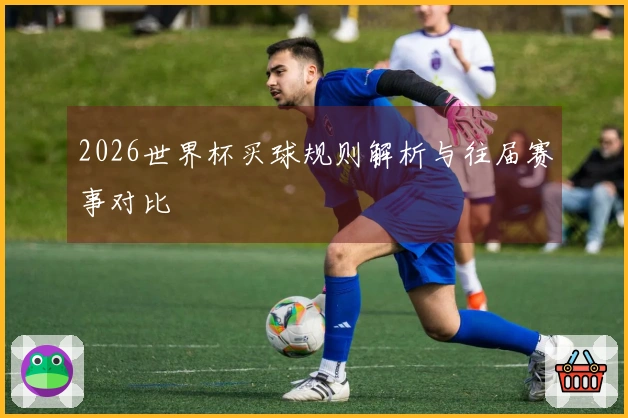 2026世界杯买球规则解析与往届赛事对比