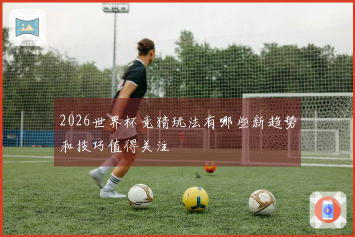 2026世界杯竞猜玩法有哪些新趋势和技巧值得关注