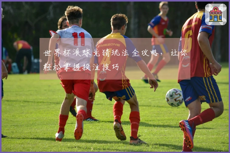 世界杯滚球竞猜玩法全攻略，让你轻松掌握投注技巧
