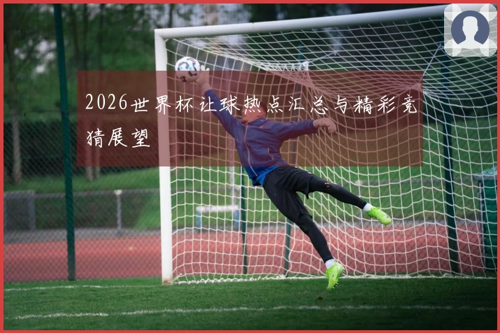 2026世界杯让球热点汇总与精彩竞猜展望